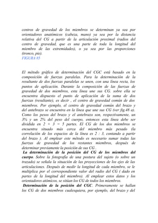 centros de gravedad de los miembros se determinan ya sea por
orientadores anatómicos (cabeza, mano) ya sea por la distancia
relativa del CG a partir de la articulación proximal (radios del
centro de gravedad, que es una parte de toda la longitud del
miembro de las extremidades), o ya sea por las proporciones
(tronco, pie).
FIGURA 85


El método gráfico de determinación del CGC está basado en la
composición de fuerzas paralelas. Para la determinación de la
resultante de dos fuerzas paralelas se unen, con una línea recta, los
puntos de aplicación. Durante la composición de las fuerzas de
gravedad de dos miembros, esta línea une sus CG. sobre ella se
encuentra dispuesto el punto de aplicación de la suma de dos
fuerzas (resultante), es decir , el centro de gravedad común de dos
miembros. Por ejemplo, el centro de gravedad común del brazo y
del antebrazo se encuentra en la línea que une sus CG (ver fig.48 a).
Como los pesos del brazo y el antebrazo son, respectivamente, un
3% y un 2% del peso del cuerpo, entonces esta línea debe ser
dividida en 2 + 3 = 5 partes. El CG de los dos miembros se
encuentra situado más cerca del miembro más pesado (la
correlación de los espacios de la línea es 2 : 3, contando a partir
del brazo ). Al emplear este método es necesario sumar todas las
fuerzas de gravedad de los restantes miembros, después de
determinar previamente la posición de sus CG .
 La determinación de la posición del CG de los miembros del
cuerpo. Sobre la fotografía de una postura del sujeto (o sobre un
trazado) se señala la situación de las proyecciones de los ejes de las
articulaciones. Después de medir la longitud de cada miembro, se le
multiplica por el correspondiente valor del radio del CG ( dado en
partes de la longitud del miembro). Al emplear estos datos y los
orientadores atómicos, se sitúan los CG de todos los miembros.
 Determinación de la posición del CGC. Primeramente se hallan
los CG de dos miembros cualesquiera, por ejemplo, del brazo y del
 