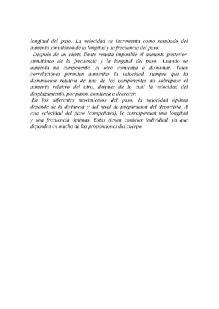 longitud del paso. La velocidad se incrementa como resultado del
aumento simultáneo de la longitud y la frecuencia del paso.
 Después de un cierto límite resulta imposible el aumento posterior
simultáneo de la frecuencia y la longitud del paso. .Cuando se
aumenta un componente, el otro comienza a disminuir. Tales
correlaciones permiten aumentar la velocidad. siempre que la
disminución relativa de uno de los componentes no sobrepase el
aumento relativo del otro, después de lo cual la velocidad del
desplazamiento. por pasos, comienza a decrecer.
 En los diferentes movimientos del paso, la velocidad óptima
depende de la distancia y del nivel de preparación del deportista. A
esta velocidad del paso (competitiva), le corresponden una longitud
y una frecuencia óptimas. Estas tienen carácter individual, ya que
dependen en mucho de las proporciones del cuerpo.
 