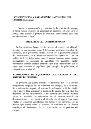 1.CONSERVACIÓN Y VARIACIÓN DE LA POSICIÓN DEL
CUERPO. (D.Donskoi)


      Durante la conservación y variación de la posición del cuerpo,
la tarea motora consiste en garantizar el equilibrio sin que varíe el
apoyo, tanto cuando la postura es constante, como cuando ésta varía
(movimientos en el lugar)

              EQUILIBRIO DEL CUERPO HUMANO

    En los ejercicios físicos, con frecuencia, el hombre está obligado
a conservar una posición inmóvil del cuerpo: posiciones iniciales (de
arrancada, etc.), posiciones finales (fijación de la palanqueta después
del levantamiento, etc.), posiciones intermedias (apoyo en L en las
anillas, etc.). En todos estos casos el cuerpo humano, como sistema
biomecánico, se encuentra en equilibrio. En equilibrio pueden
encontrarse también cuerpos externos, que estén relacionados con el
sujeto que conserva el equilibrio (por ejemplo, la palanqueta,, el
compañero en acrobacia).

CONDICIONES DE EQUILIBRIO DEL CUERPO Y DEL
SISTEMA DE CUERPOS.

    La posición del cuerpo humano se determina por: 1) la postura
(disposición recíproca de los miembros del cuerpo), 2) la situación,
3) la orientación respecto al sistema de referencia, y 4) la relación
con el apoyo. Para conservar la posición del cuerpo hay que fijar los
miembros en las articulaciones y no permitir que fuerzas externas
varíen su situación, su orientación en el espacio (excluir los
desplazamientos y los giros) y el vínculo con el apoyo. Las tareas
citadas se solucionan equilibrando las fuerzas y los momentos de las
fuerzas que actúan sobre el hombre. El equilibrio de las fuerzas
constituye el fundamento de la conservación de la posición del
cuerpo.
 