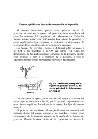Fuerzas equilibrabas durante la conservación de la posición

    Al sistema biomecánico pueden estar aplicadas fuerzas de
gravedad, de reacción de apoyo, del peso, tracciones musculares, así
como los esfuerzos del compañero o del adversario, etc. Todas las
fuerzas pueden actuar como interferentes (que alteran la posición), o
como equilibrantes (que conservan la posición), en dependencia de
la posición de los miembros del cuerpo respecto a su apoyo.
    Las fuerzas de gravedad (fuerzas a distancia) están aplicadas a
los CM le los miembros y al CM del cuerpo (Fig. 1.1a). En
dependencia de las particularidades concretas de la posición, pueden
estar dirigidas o bien a la variación de la posición, o bien al
equilibrio de otras fuerzas interferentes (de vuelco, desviadoras).




                                   Fig 1.1 Condiciones d e equilibrio
                                   significan igualdad a cero: a, del
                                   vector principal; b, del momento
                                   p r i n c i p a l.
                                                   l


   Las reacciones de apoyo, como reacción del apoyo a la acción del
cuerpo que se encuentra sobre él, por lo general conjuntamente con
otras fuerzas equilibran los miembros de apoyo, los fijan de manera
inmóvil.
   El peso de los miembros del cuerpo (fuerzas en contacto) está
aplicado, dentro del cuerpo humano, a los miembros vecinos, como
consecuencia de la atracción terrestre, de la acción de las fuerzas de
gravedad. Durante la conservación de la       posición, las fuerzas de
 
