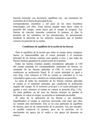 tracción muscular, con frecuencia, equilibran con sus momentos los
momentos de la fuerza de gravedad de los
correspondientes miembros y del peso de los otros miembros
relacionados con ellos. Estas fuerzas pueden tanto hacer variar la
posición del cuerpo, corno hacer que el cuerpo la recupere. Las
fuerzas de tracción muscular conservan la postura, al fijar la
posición de los miembros en las articulaciones. Es precisamente
mediante la dirección de los esfuerzos musculares que el hombre
conserva la posición de su cuerpo.

         Condiciones de equilibrio de la acción de las fuerzas

   Para el equilibrio de la acción que sobre el cuerpo ejerce cualquier
fuerza, es imprescindible que el vector principal y el momento
principal de las fuerzas externas sean iguales a cero, y que todas las
fuerzas internas garanticen la conservación de la postura.
   Todas las fuerzas externas pueden considerarse aplicadas al CM
del cuerpo (uniendo los correspondientes momentos de fuerza). La
resultante de las fuerzas aplicadas al CM, el vector principal,
condiciona su aceleración lineal. Si el vector principal es igual a
cero (Fig. 1.la), entonces el CM no variará su velocidad (y si esa
velocidad es igual a cero, entonces no variará tampoco su posición).
   La suma de todos los momentos de las fuerzas externas aplicadas
al cuerpo es el momento principal, que condiciona la aceleración
angular del cuerpo. Si el momento principal y el vector principal son
iguales a cero, entonces el cuerpo no variará su posición (Fig. 1.1b).
En otras palabras, en tal caso las fuerzas externas no pueden ni
desplazar, ni volcar al cuerpo: su posición se mantendrá invariable.
   Si antes de la aplicación de las fuerzas y sus momentos
(equilibrados) el cuerpo se estuviera moviendo, está claro que ellos
no variarán este movimiento. Este es un caso particular de equilibrio
de fuerzas, pero no de conservación de la posición. Así, por ejemplo,
es posible conservar la postura, pero no la posición, en el
movimiento sin apoyo (en el vuelo) o con apoyo (el descenso en
trineo).
 