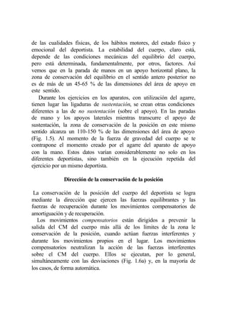 de las cualidades físicas, de los hábitos motores, del estado físico y
emocional del deportista. La estabilidad del cuerpo, claro está,
depende de las condiciones mecánicas del equilibrio del cuerpo,
pero está determinada, fundamentalmente, por otros, factores. Así
vemos que en la parada de manos en un apoyo horizontal plano, la
zona de conservación del equilibrio en el sentido antero posterior no
es de más de un 45-65 % de las dimensiones del área de apoyo en
este sentido.
    Durante los ejercicios en los aparatos, con utilización del agarre,
tienen lugar las ligaduras de sustentación, se crean otras condiciones
diferentes a las de no sustentación (sobre el apoyo). En las paradas
de mano y los apoyos laterales mientras transcurre el apoyo de
sustentación, la zona de conservación de la posición en este mismo
sentido alcanza un 110-150 % de las dimensiones del área de apoyo
(Fig. 1.5). Al momento de la fuerza de gravedad del cuerpo se te
contrapone el momento creado por el agarre del aparato de apoyo
con la mano. Estos datos varían considerablemente no solo en los
diferentes deportistas, sino también en la ejecución repetida del
ejercicio por un mismo deportista.

              Dirección de la conservación de la posición

 La conservación de la posición del cuerpo del deportista se logra
mediante la dirección que ejercen las fuerzas equilibrantes y las
fuerzas de recuperación durante los movimientos compensatorios de
amortiguación y de recuperación.
   Los movimientos compensatorios están dirigidos a prevenir la
salida del CM del cuerpo más allá de los límites de la zona le
conservación de la posición, cuando actúan fuerzas interferentes y
durante los movimientos propios en el lugar. Los movimientos
compensatorios neutralizan la acción de las fuerzas interferentes
sobre el CM del cuerpo. Ellos se ejecutan, por lo general,
simultáneamente con las desviaciones (Fig. 1.6a) y, en la mayoría de
los casos, de forma automática.
 