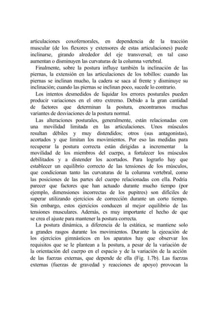 articulaciones coxofernorales, en dependencia de la tracción
muscular (de los flexores y extensores de estas articulaciones) puede
inclinarse, girando alrededor del eje transversal; en tal caso
aumentan o disminuyen las curvaturas de la columna vertebral.
   Finalmente, sobre la postura influye también la inclinación de las
piernas, la extensión en las articulaciones de los tobillos: cuando las
piernas se inclinan mucho, la cadera se saca al frente y disminuye su
inclinación; cuando las piernas se inclinan poco, sucede lo contrario.
   Los intentos desmedidos de liquidar los errores posturales pueden
producir variaciones en el otro extremo. Debido a la gran cantidad
de factores que determinan la postura, encontramos muchas
variantes de desviaciones de la postura normal.
   Las alteraciones posturales, generalmente, están relacionadas con
una movilidad limitada en las articulaciones. Unos músculos
resultan débiles y muy distendidos; otros (sus antagonistas),
acortados y que limitan los movimientos. Por eso las medidas para
recuperar la postura correcta están dirigidas a incrementar            la
movilidad de los miembros del cuerpo, a fortalecer los músculos
debilitados y a distender los acortados. Para lograrlo hay que
establecer un equilibrio correcto de las tensiones de los músculos,
que condicionan tanto las curvaturas de la columna vertebral, como
las posiciones de las partes del cuerpo relacionadas con ella. Podría
parecer que factores que han actuado durante mucho tiempo (por
ejemplo, dimensiones incorrectas de los pupitres) son difíciles de
superar utilizando ejercicios de corrección durante un corto tiempo.
Sin embargo, estos ejercicios conducen al mejor equilibrio de las
tensiones musculares. Además, es muy importante el hecho de que
se crea el ajuste para mantener la postura correcta.
   La postura dinámica, a diferencia de la estática, se mantiene solo
a grandes rasgos durante los movimientos. Durante la ejecución de
los ejercicios gimnásticos en los aparatos hay que observar los
requisitos que se le plantean a la postura, a pesar de la variación de
la orientación del cuerpo en el espacio y de la variación de la acción
de las fuerzas externas, que depende de ella (Fig. 1.7b). Las fuerzas
externas (fuerzas de gravedad y reacciones de apoyo) provocan la
 
