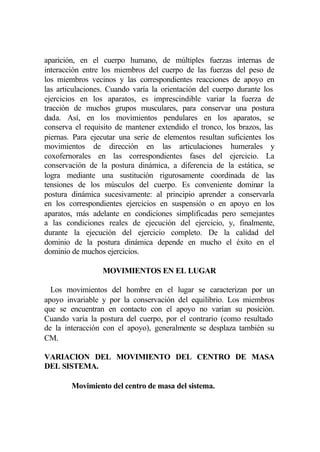 aparición, en el cuerpo humano, de múltiples fuerzas internas de
interacción entre los miembros del cuerpo de las fuerzas del peso de
los miembros vecinos y las correspondientes reacciones de apoyo en
las articulaciones. Cuando varía la orientación del cuerpo durante los
ejercicios en los aparatos, es imprescindible variar la fuerza de
tracción de muchos grupos musculares, para conservar una postura
dada. Así, en los movimientos pendulares en los aparatos, se
conserva el requisito de mantener extendido el tronco, los brazos, las
piernas. Para ejecutar una serie de elementos resultan suficientes los
movimientos de dirección en las articulaciones humerales y
coxofernorales en las correspondientes fases del ejercicio. La
conservación de la postura dinámica, a diferencia de la estática, se
logra mediante una sustitución rigurosamente coordinada de las
tensiones de los músculos del cuerpo. Es conveniente dominar la
postura dinámica sucesivamente: al principio aprender a conservarla
en los correspondientes ejercicios en suspensión o en apoyo en los
aparatos, más adelante en condiciones simplificadas pero semejantes
a las condiciones reales de ejecución del ejercicio, y, finalmente,
durante la ejecución del ejercicio completo. De la calidad del
dominio de la postura dinámica depende en mucho el éxito en el
dominio de muchos ejercicios.

                 MOVIMIENTOS EN EL LUGAR

  Los movimientos del hombre en el lugar se caracterizan por un
apoyo invariable y por la conservación del equilibrio. Los miembros
que se encuentran en contacto con el apoyo no varían su posición.
Cuando varía la postura del cuerpo, por el contrario (como resultado
de la interacción con el apoyo), generalmente se desplaza también su
CM.

VARIACION DEL MOVIMIENTO DEL CENTRO DE MASA
DEL SISTEMA.

        Movimiento del centro de masa del sistema.
 