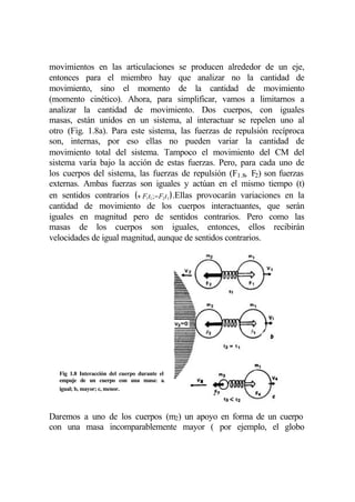 movimientos en las articulaciones se producen alrededor de un eje,
entonces para el miembro hay que analizar no la cantidad de
movimiento, sino el momento de la cantidad de movimiento
(momento cinético). Ahora, para simplificar, vamos a limitarnos a
analizar la cantidad de movimiento. Dos cuerpos, con iguales
masas, están unidos en un sistema, al interactuar se repelen uno al
otro (Fig. 1.8a). Para este sistema, las fuerzas de repulsión recíproca
son, internas, por eso ellas no pueden variar la cantidad de
movimiento total del sistema. Tampoco el movimiento del CM del
sistema varía bajo la acción de estas fuerzas. Pero, para cada uno de
los cuerpos del sistema, las fuerzas de repulsión (F1.8, F2) son fuerzas
externas. Ambas fuerzas son iguales y actúan en el mismo tiempo (t)
en sentidos contrarios (+ F1t1;−F2t1 ) .Ellas provocarán variaciones en la
cantidad de movimiento de los cuerpos interactuantes, que serán
iguales en magnitud pero de sentidos contrarios. Pero como las
masas de los cuerpos son iguales, entonces, ellos recibirán
velocidades de igual magnitud, aunque de sentidos contrarios.




  Fig 1.8 Interacción del cuerpo durante el
  empuje de un cuerpo con una masa: a,
  igual; b, mayor; c, menor.



Daremos a uno de los cuerpos (m2) un apoyo en forma de un cuerpo
con una masa incomparablemente mayor ( por ejemplo, el globo
 