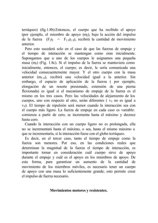 terráqueo) (fig.1.8b).Entonces, el cuerpo que ha recibido el apoyo
(por ejemplo, el miembro de apoyo (m2), bajo la acción del impulso
de la fuerza (F2t2 = F1.8t1.8), recibirá la cantidad de movimiento
anterior.
  Pero esto sucederá solo en el caso de que las fuerzas de empuje y
el tiempo de interacción se mantengan como eran inicialmente.
Supongamos que a uno de los cuerpos le asignamos una pequeña
masa (m3) (Fig. 1.8c). Si el impulso de la fuerza se mantuviera como
inicialmente, entonces, el cuerpo; es decir, le sería comunicada una
velocidad consecuentemente mayor. Y el otro cuerpo con la masa
anterior (m1.8), recibirá una velocidad igual a la anterior. Sin
embargo, el espacio de aplicación de la fuerza ( por ejemplo,
elongación de un resorte presionado, extensión de una pierna
flexionada) es igual si el mecanismo de empuje de la fuerza es el
mismo en los tres casos. Pero las velocidades de alejamiento de los
cuerpos, uno con respecto al otro, serán diferentes ( v3 no es igual a
v4). El tiempo de repulsión será menor cuando la interacción sea con
el cuerpo más ligero. La fuerza de empuje en cada caso es variable:
comienza a partir de cero, se incrementa hasta el máximo y decrece
hasta cero.
  Cuando la interacción con un cuerpo ligero no es prolongada, ella
no se incrementará hasta el máximo, o sea, hasta el mismo máximo a
que se incrementaría, si la interacción fuese con el globo terráqueo.
  Es decir, en el tercer caso, tanto el tiempo de empuje como la
fuerza son menores. Por eso, en las condiciones reales que
determinan la magnitud de la fuerza el tiempo de interacción, es
importante tomar en consideración cuál cuerpo sirve de apoyo
durante el empuje y cuál es el apoyo en los miembros de apoyo. De
esta forma, para garantizar un aumento de la cantidad de
movimiento de los miembros móviles, es necesario tener un cuerpo
de apoyo con una masa lo suficientemente grande; esto permite crear
el impulso de fuerza necesario.


                 Movimientos motores y resistentes.
 