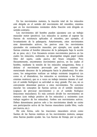En los movimientos motores, la tracción total de los músculos
está dirigida en el sentido del movimiento del miembro; mientras
que en los movimientos resistentes dicha fracción está dirigida en
sentido contrario.
    Los movimientos del hombre pueden ejecutarse con un trabajo
muscular motor (positivo). Los músculos se acortan al superar las
fuerzas de resistencia aplicadas al miembro, por ejemplo, el
levantamiento de la palanqueta. Anteriormente, estos movimientos
eran denominados activos; los pasivos eran los movimientos
ejecutados sin contracción muscular, por ejemplo, con ayuda de
fuerzas externas al hombre (descenso de la palanqueta bajo la acción
de su peso, etc.). Con frecuencia existen movimientos pasivos en los
cuales los músculos, realmente, no desempeñan ningún papel (caída
libre del sujeto, caída pasiva del brazo relajado). Pero
frecuentemente, encontramos movimientos pasivos, en los cuales el
hombre, mediante la tensión de los músculos antagonistas, frena o
detiene el movimiento provocado por fuerzas externas (el
mencionado descenso de la palanqueta hacia la plataforma). En tales
casos, los antagonistas realizan un trabajo resistente (negativo) (es
como si, al distenderse, los músculos se resistieran a las fuerzas
externas motrices), que es a veces un trabajo inmenso durante el cual
(en el sentido biológico) su actividad es muy grande. Por eso, no es
conveniente denominar pasivos a estos movimientos. No conviene
mezclar los conceptos de fuerzas activas en el sentido mecánico
(capaces de provocar movimiento) y en el sentido biológico
(tracciones musculares). Es más correcto dividir los movimientos en
motores (con trabajo positivo de los músculos) y resistentes (con
trabajo negativo de los músculos). Ambos son movimientos activos.
Deben denominarse pasivos solo a los movimientos donde no existe
una participación activa de las fuerzas musculares (caída libre, vuelo
por inercia, etc.).
    De esta forma, solo las tracciones musculares sirven como
fuentes de las fuerzas motrices en los movimientos motores, aunque
otras fuerzas pueden ayudar. las. Las fuerzas de frenaje, por su parte,
 