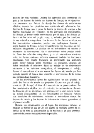 pueden ser muy variadas. Durante los ejercicios con sobrecarga, su
peso y las fuerzas de inercia son fuerzas de frenaje; en los ejercicios
con extensores son fuerzas de frenaje las fuerzas de deformación
elástica; durante los ejercicios con resistencia del adversario, las.
fuerzas de frenaje son el peso, la fuerza de inercia del cuerpo y las
fuerzas musculares del contrario; en los ejercicios sin implementos,
las fuerzas de frenaje están representadas por el peso y las fuerzas de
inercia de las partes del propio cuerpo e, inclusive, por las tracciones
de sus músculos antagonistas. Las fuentes de las fuerzas motrices, en
los movimientos resistentes, pueden ser cualesquiera fuerzas; y
corno fuerzas de frenaje, sirven preferentemente las tracciones de los
músculos antagonistas. La división de los movimientos en motores y
resistentes es convencional. En el movimiento motor pueden servir
de freno los músculos antagonistas; y en el movimiento resistente
entre las fuerzas motrices podemos encontrar también las tracciones
musculares. Con mucha frecuencia un movimiento que comienza
como motor finaliza como resistente; los músculos, después de
haber impulsado el miembro, dejan de trabajar en un determinado
momento, y los músculos antagonistas, al incorporarse al trabajo,
frenan el movimiento al actuar contra las fuerzas de inercia que han
surgido durante el frenaje (por ejemplo, el movimiento de la pierna
que se traslada en la carrera).
    En los movimientos lentos las aceleraciones no son grandes, es
decir, las fuerzas de inercia son pequeñas. Es por eso que el trabajo
resistente (de frenaje) al final del movimiento es poco evidente. En
los movimientos rápidos, por el contrario, las aceleraciones, durante
la detención de los miembros. son grandes, por lo que surgen fuerzas
de inercia considerables. En los movimientos de retroceso rápidos
con transición de movimiento resistente a movimiento motor, las
fuerzas de inercia y las fuerzas de deformación elástica garantizan el
régimen reversible.
   Durante los movimientos en el lugar, los miembros móviles se
mueven de forma tal que el CM del cuerpo se mantiene dentro de los
límites de la zona de conservación de la posición o, en caso extremo,
dentro de la zona de recuperación de la posición.
 