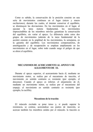 Como es sabido, la conservación de la posición consiste en una
serie de movimientos continuos en el lugar (micro y macro
oscilaciones), durante los cuales, al intentar conservar el equilibrio,
se disminuyen las desviaciones. En los movimientos en el lugar, al
ejecutar     la    tarea motora    fundamental,    los    movimientos
imprescindibles de los miembros móviles garantizan la conservación
del equilibrio, sin variar el apoyo. La diferencia entre estos dos
grupos de movimientos (además de la tarea fundamental de la
acción) consiste en la amplitud de los movimientos, la semejanza, en
la garantía del equilibrio. Los movimientos compensatorios, de
amortiguación y de recuperación se emplean ampliamente en los
movimientos en el lugar, sobre todo cuando surge el peligro de que
se altere el equilibrio.




     MECANISMOS DE ACERCAMIENTO AL APOYO Y DE
                ALEJAMIENTO DE EL

   Durante el apoyo superior, el acercamiento hacia él, mediante un
movimiento motor, se realiza por el mecanismo de tracción, el
movimiento en sentido contrario es resistente (por ejemplo, el
descenso). Cuando el apoyo es inferior. el alejamiento de él,
mediante un movimiento motor, se realiza por el mecanismo del
empuje; el movimiento en sentido contrario es resistente (por
ejemplo, la cuclilla).


                      Mecanismo de la tracción

   El músculo excitado se pone tenso y, si puede superar la
resistencia, se contrae, acercándose sus puntos de inserción, se
acercan también los miembros unidos por el músculo. la tracción es
 