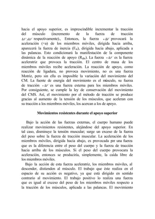 hacia el apoyo superior, es imprescindible incrementar la tracción
del        músculo      (incremento    de   la   fuerza     de    tracción
∆ F `y∆ F ´´ respectivamente)., Entonces, la fuerza + ∆F `` provocará la
aceleración (+a) de los miembros móviles, dirigida hacia arriba,
aparecerá la fuerza de inercia (Fin), dirigida hacia abajo, aplicada a
las palancas. Esto condicionará la manifestación de la componente
dinámica de la reacción de apoyo (Rdin). La fuerza + ∆ F `` es la fuerza
aceleratriz que provoca la tracción. El centro de masa de los
miembros móviles recibe aceleración. La reacción de apoyo, como
reacción de ligadura, no provoca movimiento, no es una fuerza
Motriz, pero sin ella es imposible la variación del movimiento del
CM. La fuente de energía del movimiento es el músculo, su fuerza
de tracción + ∆F `` es una fuerza externa para los miembros móviles.
Por consiguiente, se cumple la ley de conservación del movimiento
del CMS. Así, el movimiento por el método de tracción se produce
gracias al aumento de la tensión de los músculos, que aceleran con
su tracción a los miembros móviles, los acercan a los de apoyo.

          Movimientos resistentes durante el apoyo superior

    Bajo la acción de las fuerzas externas, el cuerpo humano puede
realizar movimientos resistentes, alejándose del apoyo superior. En
tal caso, disminuye la tensión muscular; surge un exceso de la fuerza
del peso sobre la fuerza de tracción muscular. La aceleración de los
miembros móviles, dirigida hacia abajo, es provocada por una fuerza
que es la diferencia entre el peso del cuerpo y la fuerza de tracción
hacia arriba de los músculos. Si el peso del cuerpo provocara la
aceleración, entonces se produciría, simplemente, la caída libre de
los miembros móviles.
   Bajo la acción de esta fuerza aceleratriz, los miembros móviles, al
descender, distienden al músculo. El trabajo que éste realiza en el
espacio de su acción es negativo, ya que está dirigido en sentido
contrario al movimiento. El trabajo positivo lo realiza una fuerza
que es igual al exceso del peso de los miembros móviles respecto a
la tracción de los músculos, aplicada a las palancas. El movimiento
 