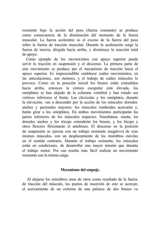 resistente bajo la acción del peso (fuerza constante) se produce
corno consecuencia de la disminución del momento de la fuerza
muscular. La fuerza aceleratriz es el exceso de la fuerza del peso
sobre la fuerza de tracción muscular. Durante la aceleración surge la
fuerza de inercia, dirigida hacia arriba, y disminuye la reacción total
de apoyo.
   Como ejemplo de los movimientos con apoyo superior puede
servir la tracción en suspensión y el descenso. La primera parte de
este movimiento se produce por el mecanismo de tracción hacia el
apoyo superior. Es imprescindible establecer cuáles movimientos, en
las articulaciones, son motores, y el trabajo de cuáles músculos lo
provoca. Como en la posición inicial los brazos están extendidos
hacia arriba, entonces la cintura escapular está elevada, los
omóplatos se han alejado de la columna vertebral y han rotado sus
vértices inferiores al frente. Las clavículas y los omóplatos, durante
la elevación, van a descender por la acción de los músculos dorsales
anchos y pectorales mayores: los músculos romboides acercarán y,
harán girar a los omóplatos. En ambos movimientos participarán las
partes inferiores de los músculos trapecios. Simultánea- mente, los
dorsales anchos y los tríceps extenderán los brazos, y los bíceps y
otros flexores flexionarán el antebrazo. El descenso en la posición
de suspensión se ejecuta con un trabajo resistente (negativo) de esas
mismos músculos, con un desplazamiento de los miembros móviles
en el sentido contrario. Durante el trabajo resistente, los músculos
están en condiciones, de desarrollar una mayor tensión que durante
el trabajo motor. Por eso resulta más fácil realizar un movimiento
resistente con la misma carga.


                       Mecanismo del empuje.

   Al alejarse los miembros unos de otros como resultado de la fuerza
de tracción del músculo, los puntos de inserción de este se acercan;
el acercamiento de un extremo de una palanca de dos brazos va
 