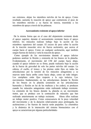 sus extremos, alejan los miembros móviles de los de apoyo. Como
resultado, aumenta la reacción de apoyo que contrarresta el peso de
los miembros móviles y su fuerza de inercia, trasmitida a los
miembros de apoyo a través de las palancas.

              Acercamiento resistente al apoyo inferior

 De la misma forma que en el caso del alejamiento resistente desde
el apoyo superior, durante el acercamiento resistente hacia el apoyo
inferior, los músculos realizan trabajo bajo la acción de los
miembros superiores del cuerpo. El exceso de peso sobre la acción
de la tracción muscular sirve de fuerza aceleratriz, que acerca al
cuerpo hacia el apoyo. Como en cualquier aceleración, aquí también
surgen fuerzas de inercia y varía la reacción de apoyo.
  Corno ejemplo de los movimientos durante el apoyo inferior
podemos analizar la flexión y extensión de los brazos en la plancha.
Evidentemente, el movimiento del CM del cuerpo hacia abajo,
cuando el apoyo inferior no es firme, puede realizarse bajo la acción
de la fuerza de gravedad de solo las partes móviles del cuerpo. La
cabeza, el cuello, el tronco y las piernas están fijos en todas las
articulaciones por la tensión de los músculos antagonistas y se
mueven tanto hacia arriba como hacia abajo, como un todo íntegro.
Los omóplatos están fijos respecto a la caja torácica. Los
movimientos fundamentales en las articulaciones durante la flexión
de los brazos en la plancha (extensión en las articulaciones
humerales y flexión en las de las muñecas y los codos), se producen
cuando los músculos antagonistas están realizando trabajo resistente.
La extensión de los brazos durante la, plancha es un movimiento
motor, que se produce con la contracción de músculos que han
realizado anteriormente un trabajo resistente.       Ahora ellos realizan
un trabajo motor positivo. Como consecuencia de la poca velocidad
del movimiento y de la duración relativamente poco prolongada, las
aceleraciones y las fuerzas de inercia serán pequeñas. La cinemática
y la dinámica de la interacción del sistema biomecánico con el
apoyo se caracterizan por algunas particularidades
 