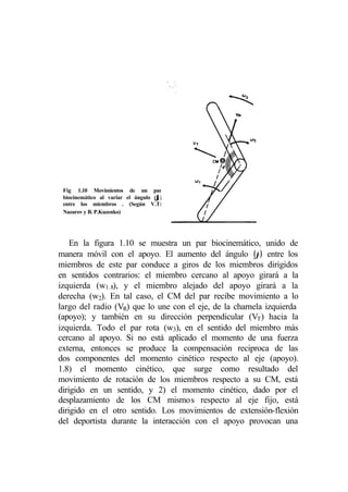 Fig 1.10 Movimientos de un par
                                    ϕ
 biocinemático al variar el ángulo (ϕ)
 entre los miembros . (Según V.T:
 Nazarov y B. P.Kuzenko)




    En la figura 1.10 se muestra un par biocinemático, unido de
manera móvil con el apoyo. El aumento del ángulo (ϕ) entre los
miembros de este par conduce a giros de los miembros dirigidos
en sentidos contrarios: el miembro cercano al apoyo girará a la
izquierda (w1.8), y el miembro alejado del apoyo girará a la
derecha (w2). En tal caso, el CM del par recibe movimiento a lo
largo del radio (VR) que lo une con el eje, de la charnela izquierda
(apoyo); y también en su dirección perpendicular (VT) hacia la
izquierda. Todo el par rota (w3), en el sentido del miembro más
cercano al apoyo. Si no está aplicado el momento de una fuerza
externa, entonces se produce la compensación reciproca de las
dos componentes del momento cinético respecto al eje (apoyo).
1.8) el momento cinético, que surge como resultado del
movimiento de rotación de los miembros respecto a su CM, está
dirigido en un sentido, y 2) el momento cinético, dado por el
desplazamiento de los CM mismos respecto al eje fijo, está
dirigido en el otro sentido. Los movimientos de extensión-flexión
del deportista durante la interacción con el apoyo provocan una
 