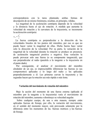 correspondencia con la tarea planteada; ambas formas de
descripción de un mismo fenómeno, resultan, en principio, válidas.
    La magnitud de la aceleración centrípeta depende de la velocidad
y la distancia hasta el eje de rotación. A medida que aumenta la
velocidad de rotación y la curvatura de la trayectoria, se incremento
la aceleración centrípeta:
         v2
a co =
          r
   La fuerza centrípeta es perpendicular a la dirección de las
velocidades lineales de los puntos del miembro, por eso es que no
puede hacer variar la magnitud de ellas. Dicha fuerza hace variar
solo la dirección de la velocidad. Por su parte, la variación de la
magnitud de la velocidad durante la rotación se produce en presencia
de aceleración tangencial positiva o negativa. Esta variación la
puede provocar solo una fuerza (o su componente tangencial), que
sea perpendicular al radio (paralela a la tangente a la trayectoria en
el punto dado).
    Por consiguiente, al analizar el movimiento del miembro
alrededor de un eje, es imprescindible diferenciar las fuerzas (o sus
componentes) aplicadas a lo largo del radio y las aplicadas
perpendicularmente a él. Las primeras curvan la trayectoria y las
segundas hacen que la rotación sea más rápida o más lenta.


          Variación del movimiento de rotación del miembro

   Bajo la acción del momento de una fuerza externa (aplicada al
miembro por la tangente a la trayectoria) varía el movimiento de
rotación del miembro, aumenta o disminuye su velocidad angular.
    Sobre cualquier cuerpo, de una u otra manera, siempre están
aplicadas fuerzas de frenaje, por ello, la variación del movimiento,
en el sentido del momento mayor, está provocada solamente por la
diferencia entre los momentos de las. fuerzas motrices y las fuerzas
de frenaje.
 