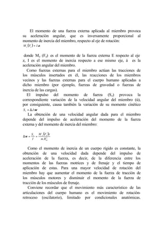 El momento de una fuerza externa aplicada al miembro provoca
su aceleración angular, que es inversamente proporcional al
momento de inercia del miembro, respecto al eje de rotación:
M z ( Fe ) = I .α


 donde Mz (Fe) es el momento de la fuerza externa E respecto al eje
z, I es el momento de inercia respecto a ese mismo eje, á es la
aceleración angular del miembro.
   Corno fuerzas externas para el miembro actúan las tracciones de
los músculos insertados en él, las reacciones de los miembros
vecinos y las fuerzas externas para el cuerpo humano aplicadas a
dicho miembro (por ejemplo, fuerzas de gravedad o fuerzas de
inercia de las cargas).
   El impulso del momento de fuerza (Sz) provoca la
correspondiente variación de la velocidad angular del miembro (ù),
por consiguiente, causa también la variación de su momento cinético
S z = ∆.I .ω
   La obtención de una velocidad angular dada para el miembro
depende del impulso de aceleración del momento de la fuerza
externa y del momento de inercia del miembro:

       S z M z (Fe ).t
∆ω =      =      2
        I   m.Rin


    Como el momento de inercia de un cuerpo rígido es constante, la
obtención de una velocidad dada depende del impulso de
aceleración de la fuerza, es decir, de la diferencia entre los
momentos de las fuerzas motrices y de frenaje y el tiempo de
aplicación de estas. Para una mayor velocidad de rotación del
miembro hay que aumentar el momento de la fuerza de tracción de
los músculos motores y disminuir el momento de la fuerza de
tracción de los músculos de frenaje.
    Conviene recordar que el movimiento más característico de las
articulaciones del cuerpo humano es el movimiento de rotación-
retroceso (oscilatorio), limitado por condicionales anatómicas.
 