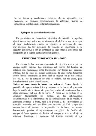 En las tareas y condiciones concretas de su ejecución, con
frecuencia se emplean combinaciones de diferentes formas de
variación de la rotación del sistema biomecánico.


       Ejemplos de ejercicios de rotación

   En gimnástica se denominan ejercicios de rotación a aquellos
ejercicios en los cuales los movimientos alrededor de un eje ocupan
el lugar fundamental, cuando se requiere la dirección de estos
movimientos. En los ejercicios de rotación es importante si se
ejecutan con apoyo o sin él, alrededor de ejes libres o con apoyo (en
un aparato, en el suelo), cuando existe un eje fijo.

         EJERCICIOS DE ROTACION SIN APOYO

    En el caso de las rotaciones alrededor de ejes libres no existe un
cuerpo sostén externo. Los miembros del cuerpo del hombre en
rotación son mantenidos sobre trayectorias curvilíneas por ligaduras
internas. En tal caso las fuerzas centrífugas de unas partes funcionan
corno fuerzas centrípetas de otras, que se mueven en el otro sentido
del eje. El eje de rotación de todo el cuerpo, por tal causa, pasa
invariablemente por el cm del cuerpo.
Salida en arco desde la barra con volteo al frente. Desde la
posición de apoyo mixto (pies y manos) en la barra, el gimnasta,
bajo la acción de la fuerza de gravedad, realiza el movimiento hacia
atrás alrededor del eje de la barra. A partir de la postura 2, al
extender    bruscamente     las    piernas    en   las    articulaciones
coxofemorales y al flexionarlas en las articulaciones de la rodilla, el
gimnasta, soltando la barra, pasa a la postura 3. El movimiento de
rotación alrededor del eje libre que atraviesa el CM, y que fue
creado hacia el instante de separación de la barra, se acelera
bruscamente gracias al agrupamiento energético: la flexión del
cuerpo al frente (postura 4). Partes del cuerpo se acercan al eje de
rotación, disminuye el momento del inercia respecto al eje
 