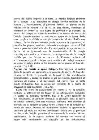 inercia del cuerpo respecto a la barra. La energía potencia (máxima
en la postura 1) se transforma en energía cinética (máxima en la
postura 3). Posteriormente, el gimnasta flexiona las piernas en las
rodillas (de la postura 3 a la 4). En este tiempo, disminuye el
momento de frenaje de 1.8a fuerza de gravedad y el momento de
inercia del cuerpo, se ponen de manifiesto las fuerzas de inercia de
Coriolis (cuando aumenta la reacción de apoyo de la barra). Todo
esto completa la pérdida de energía (resistencia del aire, flexión con
la barra). En los últimos instantes (hacia la postura 1) el gimnasta, al
extender las piernas, continúa realizando trabajo para elevar el CM
hasta la posición inicial, más alta. En este ejercicio se aprovechan: la
fuerza externa (gravedad) con la transformación de la energía
potencia¡ en cinética y, viceversa, la recuperación de la energía
perdida por las fuerzas de inercia de Coriolis, mediante el
acercamiento al eje de rotación como resultado de¡ trabajó muscular,
así como el trabajo motor de los músculos de las piernas al final de¡
ejercicio (Fig. 2.4b).
Ascenso con resorte al apoyo (Kipper). Este ejercicio se realiza
desde la posición de suspensión a la posición de apoyo. Al final del
péndulo al frente el gimnasta se flexiona en las articulaciones
coxofemorales, y acerca las piernas al eje de rotación. Disminuye el
momento de inercia, y el movimiento del cuerpo (que se habla
estado produciendo bajo la acción del momento de la fuerza de
gravedad) se hace más rápido (Fig. 2.4c).
   Existe otra forma de acercamiento del cuerpo al eje de rotación:
mediante la extensión de los brazos en las articulaciones humerales
(el cuerpo se mantiene, extendido, Fig. 2.4d). Como resultado de
este movimiento, el gimnasta comienza la elevación hacia el apoyo
en sentido contrario, con una velocidad suficiente para culminar el
ejercicio en la posición de apoyo sobre la barra o en la posición de
parada de manos. Durante los movimientos iniciales se aprovecha la
variación del radio de rotación (movimiento radial) que, al provocar
las fuerzas de Coriolis, garantiza el incremento de la amplitud de los
movimientos. En la segunda variante del ascenso con resorte al
apoyo (sin movimientos de dirección en las articulaciones
 