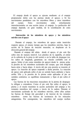El empuje desde el apoyo se ejecuta mediante: a) el empuje
propiamente dicho con las piernas desde el apoyo; y b) los
movimientos pendulares con los miembros libres y otros miembros
del      cuerpo.    Estos    movimientos     están    estrechamente
interrelacionados en una acción única: el empuje. La perfección del
empuje depende, en gran medida, de la coordinación de estos
movimientos.

     Interacción de los miembros de apoyo y los miembros
móviles con el apoyo

     Durante el empuje, los miembros de apoyo están inmóviles
respecto apoyo, al mismo tiempo que los miembros móviles, bajo la
acción de la fuerza de tracción muscular, se desplazan en la
dirección general del empuje.
    Durante el empuje del atleta desde el apoyo, el pie está fijo
sobre éste de manera inmóvil. Los pinchos de la zapatilla, al entrar
en la cubierta de la pista (o del sector) o en la tabla de despegue (en
los saltos de longitud), garantizan. un vínculo confiable con el
apoyo. Sobre el pie como miembro de apoyo) desde la pierna actúa
la presión de los miembros acelerados del cuerpo, que está dirigida
hacia atrás y hacia abajo. A través del pie esta presión se trasmite al
apoyo. La reacción de apoyo responde a dicha presión. La reacción
de apoyo está aplicada sobre el pie en sentido hacia adelante y hacia
arriba. Ella y la presión de la pierna están aplicadas al pie en
sentidos contrarios; se equilibran mutuamente y fijan al pie sobre el
apoyo.
   Las fuerzas de las tracciones musculares de la pierna de despegue
la obligan a extenderse. Como el pie está fijo sobre el apoyo, la
pierna y el muslo trasmiten la acción aceleratriz del empuje a los
restantes miembros del cuerpo a través de la cadera. Durante el
movimiento acelerado de los miembros móviles, sobre ellos actúan
las fuerzas de frenaje (de gravedad y de inercia) de los restantes
miembros      corno las fuerzas de resistencia de los músculos
antagonistas. Por consiguiente, los miembros del cuerpo reciben
 