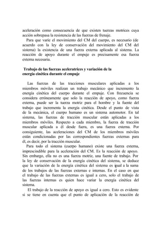 aceleración como consecuencia de que existen tuerzas motrices cuya
acción sobrepasa la resistencia de las fuerzas de frenaje.
   Para que varíe el movimiento del CM del cuerpo, es necesario (de
acuerdo con la ley de conservación del movimiento del CM del
sistema) la existencia de una fuerza externa aplicada al sistema. La
reacción de apoyo durante el empuje es precisamente esa fuerza
externa necesaria.

 Trabajo de las fuerzas aceleratrices y variación de la
energía cinética durante el empuje

    Las fuerzas de las tracciones musculares aplicadas a los
miembros móviles realizan un trabajo mecánico que incremento la
energía cinética del cuerpo durante el empuje. Con frecuencia se
considera erróneamente que solo la reacción de apoyo, como fuerza
externa, puede ser la tuerza motriz para el hombre y la fuente del
trabajo que incrementa la energía cinética. Desde el punto de vista
de la mecánica, el cuerpo humano es un sistema automotor. En tal
sistema, las fuerzas de tracción muscular están aplicadas a los
miembros móviles. Respecto a cada miembro, la fuerza de tracción
muscular aplicada a él desde fuera, es una fuerza externa. Por
consiguiente, las aceleraciones del CM de los miembros móviles
están condicionadas por las correspondientes fuerzas externas para
él, es decir, por la tracción muscular.
   Para todo el sistema (cuerpo humano) existe una fuerza externa,
imprescindible para la aceleración del CM. Es la reacción de apoyo.
Sin embargo, ella no es una fuerza motriz, una fuente de trabajo. Por
la ley de conservación de la energía cinética del sistema, se deduce
que la variación de la energía cinética del sistema es igual a la suma
de los trabajos de las fuerzas externas e internas. En el caso en que
el trabajo de las fuerzas externas es igual a cero, solo el trabajo de
las fuerzas internas es quien hace variar la energía cinética del
sistema.
    El trabajo de la reacción de apoyo es igual a cero. Esto es evidente
si se tiene en cuenta que el punto de aplicación de la reacción de
 