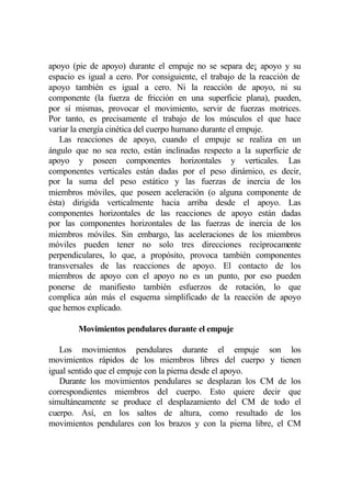 apoyo (pie de apoyo) durante el empuje no se separa de¡ apoyo y su
espacio es igual a cero. Por consiguiente, el trabajo de la reacción de
apoyo también es igual a cero. Ni la reacción de apoyo, ni su
componente (la fuerza de fricción en una superficie plana), pueden,
por sí mismas, provocar el movimiento, servir de fuerzas motrices.
Por tanto, es precisamente el trabajo de los músculos el que hace
variar la energía cinética del cuerpo humano durante el empuje.
   Las reacciones de apoyo, cuando el empuje se realiza en un
ángulo que no sea recto, están inclinadas respecto a la superficie de
apoyo y poseen componentes horizontales y verticales. Las
componentes verticales están dadas por el peso dinámico, es decir,
por la suma del peso estático y las fuerzas de inercia de los
miembros móviles, que poseen aceleración (o alguna componente de
ésta) dirigida verticalmente hacia arriba desde el apoyo. Las
componentes horizontales de las reacciones de apoyo están dadas
por las componentes horizontales de las fuerzas de inercia de los
miembros móviles. Sin embargo, las aceleraciones de los miembros
móviles pueden tener no solo tres direcciones recíprocamente
perpendiculares, lo que, a propósito, provoca también componentes
transversales de las reacciones de apoyo. El contacto de los
miembros de apoyo con el apoyo no es un punto, por eso pueden
ponerse de manifiesto también esfuerzos de rotación, lo que
complica aún más el esquema simplificado de la reacción de apoyo
que hemos explicado.

        Movimientos pendulares durante el empuje

   Los movimientos pendulares durante el empuje son los
movimientos rápidos de los miembros libres del cuerpo y tienen
igual sentido que el empuje con la pierna desde el apoyo.
   Durante los movimientos pendulares se desplazan los CM de los
correspondientes miembros del cuerpo. Esto quiere decir que
simultáneamente se produce el desplazamiento del CM de todo el
cuerpo. Así, en los saltos de altura, como resultado de los
movimientos pendulares con los brazos y con la pierna libre, el CM
 