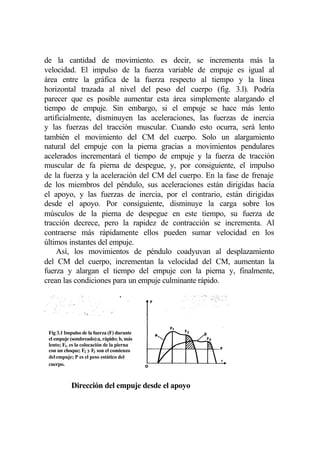 de la cantidad de movimiento. es decir, se incrementa más la
velocidad. El impulso de la fuerza variable de empuje es igual al
área entre la gráfica de la fuerza respecto al tiempo y la línea
horizontal trazada al nivel del peso del cuerpo (fig. 3.l). Podría
parecer que es posible aumentar esta área simplemente alargando el
tiempo de empuje. Sin embargo, si el empuje se hace más lento
artificialmente, disminuyen las aceleraciones, las fuerzas de inercia
y las fuerzas del tracción muscular. Cuando esto ocurra, será lento
también el movimiento del CM del cuerpo. Solo un alargamiento
natural del empuje con la pierna gracias a movimientos pendulares
acelerados incrementará el tiempo de empuje y la fuerza de tracción
muscular de fa pierna de despegue, y, por consiguiente, el impulso
de la fuerza y la aceleración del CM del cuerpo. En la fase de frenaje
de los miembros del péndulo, sus aceleraciones están dirigidas hacia
el apoyo, y las fuerzas de inercia, por el contrario, están dirigidas
desde el apoyo. Por consiguiente, disminuye la carga sobre los
músculos de la pierna de despegue en este tiempo, su fuerza de
tracción decrece, pero la rapidez de contracción se incrementa. Al
contraerse más rápidamente ellos pueden sumar velocidad en los
últimos instantes del empuje.
     Así, los movimientos de péndulo coadyuvan al desplazamiento
del CM del cuerpo, incrementan la velocidad del CM, aumentan la
fuerza y alargan el tiempo del empuje con la pierna y, finalmente,
crean las condiciones para un empuje culminante rápido.




  Fig 3.1 Impulso de la fuerza (F) durante
  el empuje (sombreado):a, rápido; b, más
Fig
  lento; F1. es la colocación de la pierna
  con un choque; F2 y F3 son el comienzo
  del empuje; P es el peso estático del
  cuerpo.



             Dirección del empuje desde el apoyo
 