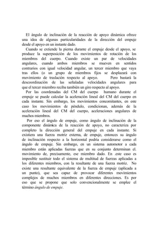 El ángulo de inclinación de la reacción de apoyo dinámica ofrece
una idea de algunas particularidades de la dirección del empuje
desde el apoyo en un instante dado.
   Cuando se extiende la pierna durante el empuje desde el apoyo, se
produce la superposición de los movimientos de rotación de los
miembros del cuerpo. Cuando existe un par de velocidades
angulares, cuando ambos miembros se mueven en sentidos
contrarios con igual velocidad angular, un tercer miembro que vaya
tras ellos (o un grupo de miembros fijos se desplazará con
movimiento de traslación respecto al apoyo.               Pero bastará la
descoordinación de las señaladas velocidades angulares para
que el tercer miembro reciba también un giro respecto al apoyo.
   Por las coordenadas del CM del cuerpo humano durante el
empuje se puede calcular la aceleración lineal del CM del cuerpo en
cada instante. Sin embargo, los movimientos concomitantes, en este
caso los movimientos de péndulo, condicionan, además de la
aceleración lineal del CM del cuerpo, aceleraciones angulares de
muchos miembros.
    Por eso el ángulo de empuje, como ángulo de inclinación de la
componente dinámica de la reacción de apoyo, no caracteriza por
completo la dirección general del empuje en cada instante. Si
existiera una fuerza motriz externa, de empuje, entonces su ángulo
de inclinación respecto a la horizontal podría considerarse como el
ángulo de empuje. Sin embargo, en un sistema automotor a cada
miembro están aplicadas fuerzas que en su conjunto determinan el.
movimiento de, precisamente, ese miembro dado. En .este caso es
imposible sustituir todo el sistema de multitud de fuerzas aplicadas a
los diferentes miembros, con la resultante de una fuerza motriz. No
existe una resultante equivalente de la fuerza de empuje (aplicada a
un punto), que sea capaz de provocar diferentes movimientos
complejos de muchos miembros en diferentes direcciones. Es por
eso que se propone que solo convencionalmente se emplee el
término ángulo de empuje.
 