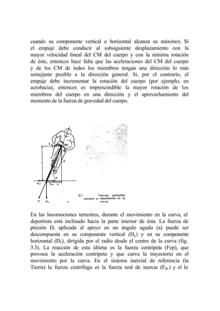 cuando su componente vertical u horizontal alcanza su máximo). Si
el empuje debe conducir al subsiguiente desplazamiento con la
mayor velocidad lineal del CM del cuerpo y con la mínima rotación
de éste, entonces hace falta que las aceleraciones del CM del cuerpo
y de los CM de todos los miembros tengan una dirección lo más
semejante posible a la dirección general. Si, por el contrario, el
empuje debe incrementar la rotación del cuerpo (por ejemplo, en
acrobacia), entonces es imprescindible la mayor rotación de los
miembros del cuerpo en una dirección y el aprovechamiento del
momento de la fuerza de gravedad del cuerpo.




                     Fi


En las locomociones terrestres, durante el movimiento en la curva, el
deportista está inclinado hacia la parte interior de ésta. La fuerza de
presión D, aplicada al apoyo en un ángulo agudo (a) puede ser
descompuesta en su componente vertical (Dy) y en su componente
horizontal (Dx), dirigida por el radio desde el centro de la curva (fig.
3.3). La reacción de esta última es la fuerza centrípeta (Fep), que
provoca la aceleración centrípeta y que curva la trayectoria en el
movimiento por la curva. En el sistema inercial de referencia (la
Tierra) la fuerza centrífuga es la fuerza real de inercia (Fin.) y el la
 