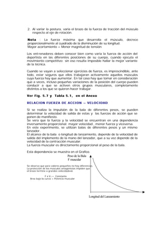 2. Al variar la postura, varia el brazo de la fuerza de tracción del músculo
   respecto al eje de rotación.

N o t a : La fuerza máxima que desarrolla el músculo,                          decrece
proporcionalmente al cuadrado de la disminución de su longitud.
Mayor acortamiento = Menor magnitud de tensión

Los ent renadores deben conocer bien como varia la fuerza de acción del
deportista en las diferentes posiciones de su cuerpo, cuando ejecuta el
movimiento competitivo: sin eso resulta imposible hallar la mejor variante
de la técnica.

Cuando se vayan a seleccionar ejercicios de fuerza, es imprescindible, ante
todo, estar seguros que ellos trabajaran activamente aquellos músculos
cuya fuerza hay que aumentar. En tal caso hay que tomar en consideración
que a veces, incluso pequeñas variaciones de la posición del cuerpo pueden
conducir a que se activen otros grupos musculares, completamente
distintos a los que se quieren hacer trabajar.

Ver Fig. 5.7 y Tabla 5.1, en el Anexo

RELACION FUERZA DE ACCION – VELOCIDAD

Si se realiza la impulsión de la bala de diferentes pesos, se pueden
determinar la velocidad de salida de estas y las fuerzas de acción que se
ponen de manifiesto.
Se vera que la fuerza y la velocidad se encuentran en una dependencia
inversamente proporcional: mayor velocidad , menor fuerza y viceversa.
En este experimento, se utilizan balas de diferentes pesos y un mismo
lanzador.
El alcance de la bala o longitud de lanzamiento, depende de la velocidad de
salida del implemento de la mano del lanzador, que a su vez depende de la
velocidad de la contracción muscular.
La fuerza muscular es directamente proporcional al peso de la bala.

Esta dependencia se muestra en el Grafico.
                                  Peso de la Bala
                                  F muscular
Se observa que para valores pequeños no hay diferencias.
La protección de los músculos antagonistas impiden que
el brazo termine a grandes velocidades6

               F x V c = Constante
  Área bajo la curva = Potencia muscular




                                                    Longitud del Lanzamiento
 