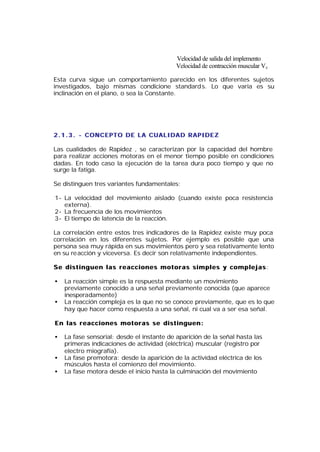 Velocidad de salida del implemento
                                            Velocidad de contracción muscular Vc

Esta curva sigue un comportamiento parecido en los diferentes sujetos
investigados, bajo mismas condicione standard s. Lo que varia es su
inclinación en el plano, o sea la Constante.




2 . 1 . 3 . - CONCEPTO DE LA CUALIDAD RAPIDEZ

Las cualidades de Rapidez , se caracterizan por la capacidad del hombre
para realizar acciones motoras en el menor tiempo posible en condiciones
dadas. En todo caso la ejecución de la tarea dura poco tiempo y que no
surge la fatiga.

Se distinguen tres variantes fundamentales:

1- La velocidad del movimiento aislado (cuando existe poca resistencia
   externa).
2- La frecuencia de los movimientos
3- El tiempo de latencia de la reacción.

La correlación entre estos tres indicadores de la Rapidez existe muy poca
correlación en los diferentes sujetos. Por ejemplo es posible que una
persona sea muy rápida en sus movimientos pero y sea relativamente lento
en su reacción y viceversa. Es decir son relativamente independientes.

Se distinguen las reacciones motoras simples y complejas :

•   La reacción simple es la respuesta mediante un movimiento
    previamente conocido a una señal previamente conocida (que aparece
    inesperadamente)
•   La reacción compleja es la que no se conoce previamente, que es lo que
    hay que hacer como respuesta a una señal, ni cual va a ser esa señal.

En las reacciones motoras se distinguen:

•   La fase sensorial: desde el instante de aparición de la señal hasta las
    primeras indicaciones de actividad (eléctrica) muscular (registro por
    electro miografía).
•   La fase premotora: desde la aparición de la actividad eléctrica de los
    músculos hasta el comienzo del movimiento.
•   La fase motora desde el inicio hasta la culminación del movimiento
 