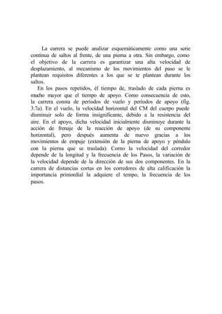 La carrera se puede analizar esquemáticamente como una serie
continua de saltos al frente, de una pierna a otra. Sin embargo, como
el objetivo de la carrera es garantizar una alta velocidad de
desplazamiento, al mecanismo de los movimientos del paso se le
plantean requisitos diferentes a los que se te plantean durante los
saltos.
   En los pasos repetidos, él tiempo de, traslado de cada pierna es
mucho mayor que el tiempo de apoyo. Como consecuencia de esto,
la carrera consta de períodos de vuelo y períodos de apoyo (fig.
3.7a). En el vuelo, la velocidad horizontal del CM del cuerpo puede
disminuir solo de forma insignificante, debido a la resistencia del
aire. En el apoyo, dicha velocidad inicialmente disminuye durante la
acción de frenaje de la reacción de apoyo (de su componente
horizontal), pero después aumenta de nuevo gracias a los
movimientos de empuje (extensión de la pierna de apoyo y péndulo
con la pierna que se traslada). Corno la velocidad del corredor
depende de la longitud y la frecuencia de los Pasos, la variación de
la velocidad depende de la dirección de sus dos componentes. En la
carrera de distancias cortas en los corredores de alta calificación la
importancia primordial la adquiere el tempo, la frecuencia de los
pasos.
 