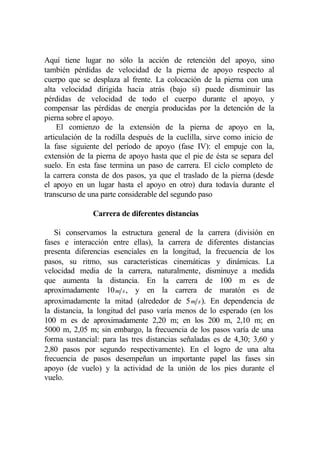 Aquí tiene lugar no sólo la acción de retención del apoyo, sino
también pérdidas de velocidad de la pierna de apoyo respecto al
cuerpo que se desplaza al frente. La colocación de la pierna con una
alta velocidad dirigida hacia atrás (bajo sí) puede disminuir las
pérdidas de velocidad de todo el cuerpo durante el apoyo, y
compensar las pérdidas de energía producidas por la detención de la
pierna sobre el apoyo.
    El comienzo de la extensión de la pierna de apoyo en la,
articulación de la rodilla después de la cuclilla, sirve como inicio de
la fase siguiente del período de apoyo (fase IV): el empuje con la,
extensión de la pierna de apoyo hasta que el pie de ésta se separa del
suelo. En esta fase termina un paso de carrera. El ciclo completo de
la carrera consta de dos pasos, ya que el traslado de la pierna (desde
el apoyo en un lugar hasta el apoyo en otro) dura todavía durante el
transcurso de una parte considerable del segundo paso

               Carrera de diferentes distancias

   Si conservamos la estructura general de la carrera (división en
fases e interacción entre ellas), la carrera de diferentes distancias
presenta diferencias esenciales en la longitud, la frecuencia de los
pasos, su ritmo, sus características cinemáticas y dinámicas. La
velocidad media de la carrera, naturalmente, disminuye a medida
que aumenta la distancia. En la carrera de 100 m es de
aproximadamente 10 m s , y en la carrera de maratón es de
aproximadamente la mitad (alrededor de 5 m s ). En dependencia de
la distancia, la longitud del paso varía menos de lo esperado (en los
100 m es de aproximadamente 2,20 m; en los 200 m, 2,10 m; en
5000 m, 2,05 m; sin embargo, la frecuencia de los pasos varía de una
forma sustancial: para las tres distancias señaladas es de 4,30; 3,60 y
2,80 pasos por segundo respectivamente). En el logro de una alta
frecuencia de pasos desempeñan un importante papel las fases sin
apoyo (de vuelo) y la actividad de la unión de los pies durante el
vuelo.
 