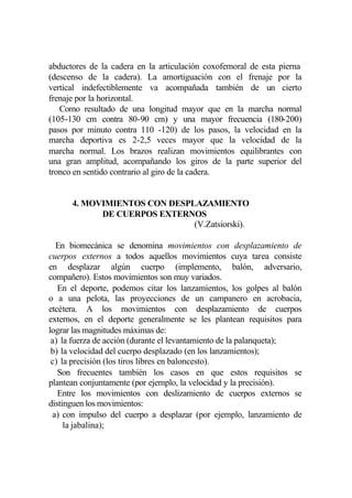 abductores de la cadera en la articulación coxofemoral de esta pierna
(descenso de la cadera). La amortiguación con el frenaje por la
vertical indefectiblemente va acompañada también de un cierto
frenaje por la horizontal.
   Como resultado de una longitud mayor que en la marcha normal
(105-130 cm contra 80-90 cm) y una mayor frecuencia (180-200)
pasos por minuto contra 110 -120) de los pasos, la velocidad en la
marcha deportiva es 2-2,5 veces mayor que la velocidad de la
marcha normal. Los brazos realizan movimientos equilibrantes con
una gran amplitud, acompañando los giros de la parte superior del
tronco en sentido contrario al giro de la cadera.


      4. MOVIMIENTOS CON DESPLAZAMIENTO
            DE CUERPOS EXTERNOS
                              (V.Zatsiorski).

  En biomecánica se denomina movimientos con desplazamiento de
cuerpos externos a todos aquellos movimientos cuya tarea consiste
en desplazar algún cuerpo (implemento, balón, adversario,
compañero). Estos movimientos son muy variados.
   En el deporte, podemos citar los lanzamientos, los golpes al balón
o a una pelota, las proyecciones de un campanero en acrobacia,
etcétera. A los movimientos con desplazamiento de cuerpos
externos, en el deporte generalmente se les plantean requisitos para
lograr las magnitudes máximas de:
 a) la fuerza de acción (durante el levantamiento de la palanqueta);
 b) la velocidad del cuerpo desplazado (en los lanzamientos);
 c) la precisión (los tiros libres en baloncesto).
   Son frecuentes también los casos en que estos requisitos se
plantean conjuntamente (por ejemplo, la velocidad y la precisión).
   Entre los movimientos con deslizamiento de cuerpos externos se
distinguen los movimientos:
 a) con impulso del cuerpo a desplazar (por ejemplo, lanzamiento de
     la jabalina);
 