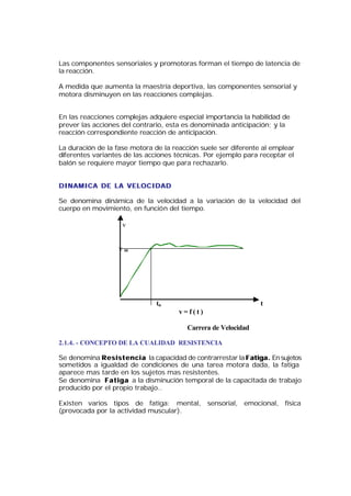 Las componentes sensoriales y promotoras forman el tiempo de latencia de
la reacción.

A medida que aumenta la maestría deportiva, las componentes sensorial y
motora disminuyen en las reacciones complejas.


En las reacciones complejas adquiere especial importancia la habilidad de
prever las acciones del contrario, esta es denominada anticipación; y la
reacción correspondiente reacción de anticipación.

La duración de la fase motora de la reacción suele ser diferente al emplear
diferentes variantes de las acciones técnicas. Por ejemplo para receptar el
balón se requiere mayor tiempo que para rechazarlo.


DINAMICA DE LA VELOCIDAD

Se denomina dinámica de la velocidad a la variación de la velocidad del
cuerpo en movimiento, en función del tiempo.

                      v


                     vm




                                  to                                   t
                                          v=f(t)

                                             Carrera de Velocidad

2.1.4. - CONCEPTO DE LA CUALIDAD RESISTENCIA

Se denomina R e s i s t e n c i a la capacidad de contrarrestar la F atiga. En sujetos
sometidos a igualdad de condiciones de una tarea motora dada, la fatiga
aparece mas tarde en los sujetos mas resistentes.
Se denomina Fatiga a la disminución temporal de la capacitada de trabajo
producido por el propio trabajo..

Existen varios tipos de fatiga: mental, sensorial, emocional, física
(provocada por la actividad muscular).
 