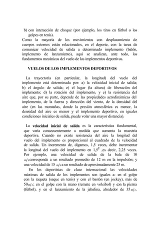 b) con interacción de choque (por ejemplo, los tiros en fútbol o los
    golpes en tenis).
Como la mayoría de los movimientos con desplazamiento de
cuerpos externos están relacionados, en el deporte, con la tarea de
comunicar velocidad de salida a determinado implemento (balón,
implemento de lanzamiento), aquí se analizan, ante todo, los
fundamentos mecánicos del vuelo de los implementos deportivos.

   VUELOS DE LOS IMPLEMENTOS DEPORTIVOS

   La trayectoria (en particular, la longitud) del vuelo del
implemento está determinada por: a) la velocidad inicial de salida;
b) el ángulo de salida; e) el lugar (la altura) de liberación del
implemento; d) la rotación del implemento, y e) la resistencia del
aire que, por su parte, depende de las propiedades aerodinámicas del
implemento, de la fuerza y dirección del viento, de la densidad del
aire (en las montañas, donde la presión atmosférica es menor, la
densidad del aire es menor y el implemento deportivo, en iguales
condiciones iniciales de salida, puede volar una mayor distancia).

  La velocidad inicial de salida es la característica fundamental,
que varía consecuentemente a medida que aumenta la maestría
deportiva. Cuando no existe resistencia del aire la longitud del
vuelo del implemento es proporcional al cuadrado de la velocidad
de salida. Un incremento de, digamos, 1,5 veces, debe incrementar
la longitud del vuelo del implemento en 1,52 ,es decir, 2,25 veces.
Por ejemplo, una velocidad de salida de la bala de 10
m s corresponde a un resultado promedio de 12 m en la impulsión; y
una velocidad de 15 m s a un resultado de aproximadamente 25 m.
   En los deportistas de clase internacional las velocidades
máximas de salida de los implementos son iguales a: en el golpe
con la raqueta (saque en tenis) y con el bastón (en jockey), más de
50 m s ; en el golpe con la mano (remate en voleibol) y con la pierna
(fútbol), y en el lanzamiento de la jabalina, alrededor de 35 m s .
 
