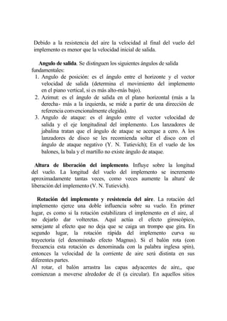 Debido a la resistencia del aire la velocidad al final del vuelo del
implemento es menor que la velocidad inicial de salida.

    Angulo de salida. Se distinguen los siguientes ángulos de salida
fundamentales:
  1. Angulo de posición: es el ángulo entre el horizonte y el vector
     velocidad de salida (determina el movimiento del implemento
     en el piano vertical, si es más alto-más bajo).
  2. Azimut: es el ángulo de salida en el plano horizontal (más a la
     derecha- más a la izquierda, se mide a partir de una dirección de
     referencia convencionalmente elegida).
  3. Angulo de ataque: es el ángulo entre el vector velocidad de
     salida y el eje longitudinal del implemento. Los lanzadores de
     jabalina tratan que el ángulo de ataque se acerque a cero. A los
     lanzadores de disco se les recomienda soltar el disco con el
     ángulo de ataque negativo (Y. N. Tutievich); En el vuelo de los
     balones, la bala y el martillo no existe ángulo de ataque.

  Altura de liberación del implemento. Influye sobre la longitud
del vuelo. La longitud del vuelo del implemento se incremento
aproximadamente tantas veces, como veces aumente la altura' de
liberación del implemento (V. N. Tutievich).

   Rotación del implemento y resistencia del aire. La rotación del
implemento ejerce una doble influencia sobre su vuelo. En primer
lugar, es como si la rotación estabilizara el implemento en el aire, al
no dejarlo dar volteretas. Aquí actúa el efecto giroscópico,
semejante al efecto que no deja que se caiga un trompo que gira. En
segundo lugar, la rotación rápida del implemento curva su
trayectoria (el denominado efecto Magnus). Si el balón rota (con
frecuencia esta rotación es denominada con la palabra inglesa spin),
entonces la velocidad de la corriente de aire será distinta en sus
diferentes partes.
Al rotar, el balón arrastra las capas adyacentes de aire,, que
comienzan a moverse alrededor de él (a circular). En aquellos sitios
 