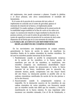 del implemento, éste puede comenzar a planear. Cuando la jabalina
o el disco planean, esto eleva sustancialmente el resultado del
lanzamiento.
  Si el centro de la presión de la corriente del aire sobre el
implemento no coincide con el centro de gravedad, aparece el
momento de rotación de la fuerza y el implemento pierde
estabilidad. Un cuadro análogo y el problema de la conservación de
la estabilidad surgen también en la fase de vuelo en los saltos con
esquís. La ausencia de rotación se logra mediante la elección de la
postura correcta, en la cual el centro de gravedad del cuerpo y su
centro de superficie (centro de presión de la corriente de aire) están
dispuestos de tal forma que no se crea momento de rotación.
LA FUERZA DE ACCION EN LOS MOVIMIENTOS CON
      DESPLAZAMIENTO DE CUERPOS EXTERNOS

    En los movimientos con desplazamiento de cuerpos externos,
generalmente la fuerza de acción la ponen de manifiesto los
miembros finales de la cadena cinemática de muchos miembros. En
tal casó los miembros pueden interactuar de dos formas:
    1. Paralelamente: cuando es posible la compensación recíproca
       de la acción de los miembros; si la fuerza, puesta, de
       manifiesto por uno de los miembros, es insuficiente, otro
       miembro compensa esa insuficiencia desarrollando mayor
       fuerza. Ejemplo, durante las proyecciones en lucha, la fuerza
       muscular de un brazo, insuficiente para la ejecución de¡
       elemento técnico, puede, compensarse con una mayor fuerza
       del otro brazo. La interacción paralela es posible sólo en las
       cadenas cinemáticas ramificadas (la acción de las dos piernas o
       de los dos brazos).
    2. Sucesivamente: cuando la compensación recíproca es
       imposible. En la interacción sucesiva de los miembros de una
       cadena cinemática de varios miembros, con frecuencia sucede
       que un miembro resulta más débil que los restantes, y limita la
       manifestación de la fuerza máxima. Es muy importante saber
       reconocer ese miembro retrasado, Con el fin de fortalecerle, o
 