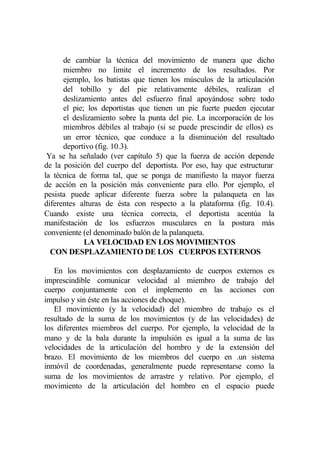 de cambiar la técnica del movimiento de manera que dicho
      miembro no limite el incremento de los resultados. Por
      ejemplo, los batistas que tienen los músculos de la articulación
      del tobillo y del pie relativamente débiles, realizan el
      deslizamiento antes del esfuerzo final apoyándose sobre todo
      el pie; los deportistas que tienen un pie fuerte pueden ejecutar
      el deslizamiento sobre la punta del pie. La incorporación de los
      miembros débiles al trabajo (si se puede prescindir de ellos) es
      un error técnico, que conduce a la disminución del resultado
      deportivo (fig. 10.3).
 Ya se ha señalado (ver capítulo 5) que la fuerza de acción depende
de la posición del cuerpo del deportista. Por eso, hay que estructurar
la técnica de forma tal, que se ponga de manifiesto la mayor fuerza
de acción en la posición más conveniente para ello. Por ejemplo, el
pesista puede aplicar diferente fuerza sobre la palanqueta en las
diferentes alturas de ésta con respecto a la plataforma (fig. 10.4).
Cuando existe una técnica correcta, el deportista acentúa la
manifestación de los esfuerzos musculares en la postura más
conveniente (el denominado balón de la palanqueta.
             LA VELOCIDAD EN LOS MOVIMIENTOS
  CON DESPLAZAMIENTO DE LOS CUERPOS EXTERNOS

   En los movimientos con desplazamiento de cuerpos externos es
imprescindible comunicar velocidad al miembro de trabajo del
cuerpo conjuntamente con el implemento en las acciones con
impulso y sin éste en las acciones de choque).
   El movimiento (y la velocidad) del miembro de trabajo es el
resultado de la suma de los movimientos (y de las velocidades) de
los diferentes miembros del cuerpo. Por ejemplo, la velocidad de la
mano y de la bala durante la impulsión es igual a la suma de las
velocidades de la articulación del hombro y de la extensión del
brazo. El movimiento de los miembros del cuerpo en .un sistema
inmóvil de coordenadas, generalmente puede representarse como la
suma de los movimientos de arrastre y relativo. Por ejemplo, el
movimiento de la articulación del hombro en el espacio puede
 