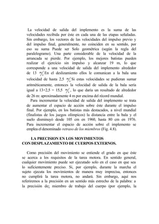 La velocidad de salida del implemento es la suma de las
  velocidades recibida por éste en cada una de las etapas señaladas.
  Sin embargo, los vectores de las velocidades del impulso previo y
  del impulso final, generalmente, no coinciden en su sentido, por
  eso su suma Puede ser Solo geométrica (según la regla del
  paralelogramo). Una parte considerable de la velocidad de la
  arrancada se pierde. Por ejemplo, los mejores batistas pueden
  realizar el ejercicio sin impulso y alcanzar 19 m, lo que
  corresponde a una velocidad de salida del implemento alrededor
  de 13 m s En el deslizamiento ellos le comunican a la bala una
  velocidad de hasta 2,5 m s Si estas velocidades se pudieran sumar
  aritméticamente, entonces la velocidad de salida de la bala sería
  igual a 13+2,5 = 15,5 m s , lo que daría un resultado de alrededor
  de 26 m: aproximadamente 4 m por encima del récord mundial.
     Para incrementar la velocidad de salida del implemento se trata
  de aumentar el espacio de acción sobre éste durante el impulso
  final. Por ejemplo, en los batistas más destacados, a nivel mundial
  (finalistas de los juegos olímpicos) la distancia entre la bala y el
  suelo disminuyó desde 105 cm en 1960, hasta 80 cm en 1976.
  Para incrementar el espacio de acción sobre el implemento se
  emplea el denominado retraso de los miembros (Fig. 4.8).

   LA PRECISION EN LOS MOVIMIENTOS
CON DESPLAZAMIENTO DE CUERPOS EXTERNOS.

   Como precisión del movimiento se entiende el grado en que éste
se acerca a los requisitos de la tarea motora. En sentido general,
cualquier movimiento puede ser ejecutado solo en el caso en que sea
lo suficientemente preciso. Si, por ejemplo, durante la marcha el
sujeto ejecuta los movimientos de manera muy imprecisa, entonces
no cumplirá la tarea motora, no andará. Sin embargo, aquí nos
referiremos a la precisión en un sentido más estrecho de la palabra: a
la precisión de¡ miembro de trabajo del cuerpo (por ejemplo, la
 