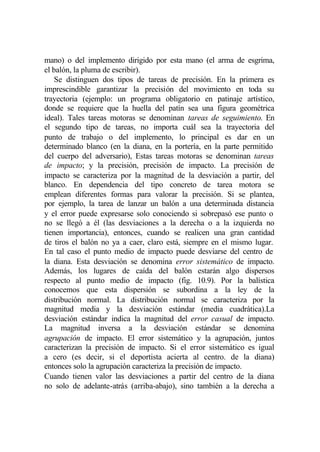 mano) o del implemento dirigido por esta mano (el arma de esgrima,
el balón, la pluma de escribir).
    Se distinguen dos tipos de tareas de precisión. En la primera es
imprescindible garantizar la precisión del movimiento en toda su
trayectoria (ejemplo: un programa obligatorio en patinaje artístico,
donde se requiere que la huella del patín sea una figura geométrica
ideal). Tales tareas motoras se denominan tareas de seguimiento. En
el segundo tipo de tareas, no importa cuál sea la trayectoria del
punto de trabajo o del implemento, lo principal es dar en un
determinado blanco (en la diana, en la portería, en la parte permitido
del cuerpo del adversario), Estas tareas motoras se denominan tareas
de impacto; y la precisión, precisión de impacto. La precisión de
impacto se caracteriza por la magnitud de la desviación a partir, del
blanco. En dependencia del tipo concreto de tarea motora se
emplean diferentes formas para valorar la precisión. Si se plantea,
por ejemplo, la tarea de lanzar un balón a una determinada distancia
y el error puede expresarse solo conociendo si sobrepasó ese punto o
no se llegó a él (las desviaciones a la derecha o a la izquierda no
tienen importancia), entonces, cuando se realicen una gran cantidad
de tiros el balón no ya a caer, claro está, siempre en el mismo lugar.
En tal caso el punto medio de impacto puede desviarse del centro de
la diana. Esta desviación se denomina error sistemático de impacto.
Además, los lugares de caída del balón estarán algo dispersos
respecto al punto medio de impacto (fig. 10.9). Por la balística
conocemos que esta dispersión se subordina a la ley de la
distribución normal. La distribución normal se caracteriza por la
magnitud media y la desviación estándar (media cuadrática).La
desviación estándar indica la magnitud del error casual de impacto.
La magnitud inversa a la desviación estándar se denomina
agrupación de impacto. El error sistemático y la agrupación, juntos
caracterizan la precisión de impacto. Si el error sistemático es igual
a cero (es decir, si el deportista acierta al centro. de la diana)
entonces solo la agrupación caracteriza la precisión de impacto.
Cuando tienen valor las desviaciones a partir del centro de la diana
no solo de adelante-atrás (arriba-abajo), sino también a la derecha a
 