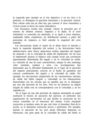 la izquierda (por ejemplo en el tiro deportivo o en los tiros a la
portería), se distinguen la precisión horizontal y la precisión vertical.
Para valorar cada una de ellas hay que conocer el error sistemático y
el error casual, es decir, los cuatro indicadores.
  Con frecuencia resulta más cómodo valorar la precisión por el
numero de intentos exitosos: impactos a la diana. Si el error
sistemático es conocido (en particular, si es igual a cero) entonces,
empleando tablas estadísticas, de distribución normal, a partir del
porcentaje de impactos es fácil calcular la magnitud del error
estándar.
   Las desviaciones desde el centro de la diana hacia la derecha y
hacia la izquierda dependen del azimut; y las desviaciones hacia
adelante-hacia atrás (hacia abajo-hacia arriba), dependen del ángulo
de situación y de la velocidad de salida del implemento. En tal caso
el implemento alcanza el objetivo solo cuando existe una correlación
rigurosamente determinada del ángulo y de la velocidad de salida.
La variación de una de estas características, aunque la otra mantenga
valor constante, conduce a error. Las investigaciones han
demostrado que la dificultad fundamental en el logro de la precisión
del impacto precisamente consiste en el hecho de garantizar una
correcta combinación del ángulo y la velocidad de salida. Por
ejemplo, las desviaciones (dispersión) de las características iniciales
de salida del balón (ángulo y velocidad) en los baloncestistas
francotirador son las mismas que en aquellos que no se distinguen
por una alta precisión de los tiros. Pero en los primeros un ángulo
elegido de salida está en correspondencia con la velocidad; y en los
segundos, no.
    En el logro de una alta precisión de impacto desempeña un papel
sustancial la técnica de ejecución del ejercicio, en particular una
organización de movimientos tal qué facilite la corrección de los
errores cometidos en el transcurso del intento. Como semejante
corrección se produce antes de que esté claro el desenlace final de la
acción, se le denomina corrección previa o preliminar. Por ejemplo,
durante la ejecución de los tiros desde diferentes distancias en
baloncesto, una gran parte de la velocidad de salida del balón se
 