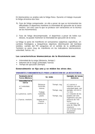 En biomecánica se analiza solo la fatiga física. Durante el trabajo muscular
la fatiga atraviesa dos fase:

1. Fase de fatiga compensada: en ella a pesar de que se incrementan las
   dificultades el deportista mantiene la intensidad de ejecución de la tarea
   motora. (en este caso lo que se produce son variaciones en la técnica
   de los movimientos)


2. Fase de fatiga descompensada: el deportista a pesar de todos sus
   deseos, no puede mantener la intensidad de ejecución de la tarea.

La fatiga se pone de manifiesto en sensaciones subjetivas especificas, en
cambios fisiológicos y bioquímicas objetivos (disminución del bombeo
sistólico, cambio del PH sanguíneo en el sentido de la acidificación).
También se pone muy de manifiesto en los indicadores biomecánicos:
velocidad, fuerza, etc...


Las características biomecánicas de la Resistencia son:

•   Intensidad de la carga (distancia, tiempo )
•   Volumen de la Carga (velocidad, fuerza)
•   Tiempo de ejecución (tiempo)

Generalmente se fija uno y se miden los otros dos.

VARIANTES FUNDAMENTALES PARA LA MEDICION DE LA RESISTENCIA
    Parámetro de la                                        Ejemplos de tareas
                                       Se mide
    Tarea Motora                                               motoras
    Intensidad de la
        tare a
                          Distancia          Tiempo, seg   a-) carrera o
    a-) velocidad,        recorrida,                       natación con una
    m/s                    metros                          velocidad dada; por
                                             Tiempo, seg   ejemplo, 6.0 m/s ó
                           Trabajo                         1.2 m/s
b-) potencia, watts       realizado,                       b-) rotación de los
                            joules           Tiempo, seg   pedales del velo
                                                           ergómetro con una
c-) fuerza, newtons     Impulso de la                      potencia de 150
                          Fuerza,                          watts
                         newton- s                         c-) sostener un
                                                           oeso de 10kg (98
                                                           newtons)
                                                           con el brazo recto
                                                           en posición
                                                           horizontal
 