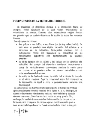 FUNDAMENTOS DE LA TEORIA DEL CHOQUE.

     En mecánica se denomina choque a la interacción breve de
cuerpos, como resultado de la cual varían bruscamente las
velocidades de ambos. Durante tales interacciones surgen fuerzas
tan grandes que es posible despreciar la acción de todas las restantes
fuerzas.
 Son ejemplos de choque:
    • los golpes a un balón, a un disco (en jockey sobre hielo). En
       este caso se produce una rápida variación del módulo y la
       dirección de la velocidad. Semejantes choques con el
       subsiguiente rebote con frecuencia se encuentran en los
       movimientos deportivos con desplazamiento de cuerpos
       externos;
    • la caída después de los saltos y las salidas de los aparatos (la
       velocidad del cuerpo del deportista desciende bruscamente a
       cero). Es particularmente conveniente analizar la caída como
       un choque si se produce sobre las piernas extendidas o está
       relacionada con el descenso;
    • la salida de la flecha del arco, la salida del acróbata de la cuña
       en el circo, etcétera. Aquí la velocidad antes del comienzo de
       la interacción es igual a cero, y posteriormente aumenta con
       brusquedad.
 La variación de las fuerzas de choque respecto al tiempo se produce
aproximadamente corno se muestra en la figura 4.12. Al principio, la
fuerza se incremento rápidamente hasta su valor máximo y después
decrece hasta cero. Su valor máximo puede ser muy grande. Sin,
embargo, la medida fundamental de la interacción de choque no es
la fuerza, sino el impulso de choque, que es numéricamente igual al
área sombreada bajo la curva. Puede ser calculado como la integral:
     t2

S = ∫ F (t )dt
     t1
 
