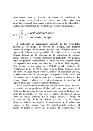 interactuantes antes y después del choque. El coeficiente de
recuperación puede medirse así: lanzar una pelota sobre una
superficie horizontal dura, medir la altura de caída de la pelota (ho) y
la altura a que rebotó (hk). El coeficiente de recuperación es igual a:


        hk v después del choque
c=         =
        ho   v antes del choque

   El coeficiente de recuperación depende de las propiedades
elásticas de los cuerpos en colisión. Por ejemplo, será diferente
durante el choque de la pelota de tenis con diferentes sucios y
raquetas de diferentes tipos y calidad. El coeficiente de recuperación
depende también de la velocidad de la interacción de choque:
cuando aumenta la velocidad disminuye el coeficiente. Por ejemplo,
según las patentes internacionales la pelota de tenis, lanzada contra
una superficie dura desde una altura de 2 m 54 cm (100 pulgadas),
debe rebotar a una altura de 1,35-1,47 m (el coeficiente de
recuperación es de 0,73-0,76). Pero si se la lanza, digamos, desde
una altura 20 veces mayor, entonces, incluso sin resistencia del aire,
el rebote nunca será 20 veces mayor. En dependencia de la dirección
del movimiento de la pelota, antes de la colisión, se distinguen los
choques directo y oblicuo; y en dependencia de la dirección del
impulso de choque, los choques central y tangencial.
     En el choque directo, la dirección del vuelo de la pelota, antes de
la colisión, será perpendicular al plano del cuerpo que golpea o del
obstáculo. Por ejemplo, la caída de una pelota desde arriba hacia una
superficie horizontal. En este caso, la pelota, después del rebote,
volará en sentido contrario. En el choque oblicuo, el ángulo de
acercamiento (fig. 4.13) Es distinto que cero. En el choque
idealmente elástico los ángulos de acercamiento y de rebote son
iguales. En los choques reales (no completamente elásticos) el
ángulo de rebote es mayor que el ángulo de acercamiento, y la
 