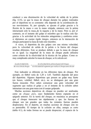 conducir a una disminución de la velocidad de salida de la pelota
(fig. 4.15), ya que la masa de choque durante los golpes realizados
por el deportista no es constante: ella depende de la coordinación de
sus movimientos. Si, por ejemplo, se ejecuta el golpe gracias a la
flexión de la mano o con la mano relajada, entonces con la pelota
interactuará solo la masa.,de la raqueta y de la mano. Pero si, por el
contrario, en el instante del golpe el miembro que lo realiza está fijo
gracias a la actividad de los músculos antagonistas y conforma como
si dijéramos un cuerpo rígido íntegro, entonces en la interacción de
choque participará la masa de todo este miembro.
    A veces, el deportista da dos golpes con una misma velocidad,
pero la velocidad de salida de la pelota o la fuerza del choque
resultan diferentes. Esto se produce debido a que la masa de choque
no es igual. La magnitud de la masa de choque puede utilizarse
como criterio de la efectividad de la técnica de los golpes. Como es
muy complicado calcular la masa de choque, se le calcula así:

 La efectividad de la              la velocidad de la pelota después del choque

 int eracción de choque  = la velocidad del segmento que realiza el choque antes de este
                         
                        


   Este indicador es diferente en los diferentes tipos de choque. Por
ejemplo, en fútbol varía de 1,20 a 1,65. También depende del peso
del deportista. Algunos deportistas que poseen un golpe muy fuerte
(en boxeo, voleibol, fútbol, etc.), no se distinguen por una gran
fuerza muscular. Pero saben comunicar una gran velocidad del
segmento que realiza el golpe y en el instante de la colisión saben
interactuar con una gran masa con el cuerpo golpeado.
   Muchas acciones deportivas de choque no pueden ser analizadas
como un choque puro, cuyo fundamento hemos expuesto en el
epígrafe anterior. En la teoría del choque, en mecánica se presupone
que el choque transcurre tan rápidamente y que. las fuerzas de
choque son tan grandes que todas las restantes fuerzas pueden
despreciarse. En el deporte, en muchas acciones de choque esto no
es permisible. El tiempo de la colisión en ellas, aunque es corto
(tabla 4.1), de todas formas no se puede despreciar; el espacio de la
 