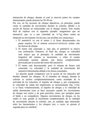 interacción de choque, durante el cual se mueven juntos los cuerpos
interactuantes, puede alcanzar los 20-30 cm.
Por eso, en las acciones de choque deportivas, en principio, puede
variar la cantidad de movimiento durante la colisión, debido a la
acción de fuerzas no relacionadas con el choque mismo. Esto resulta
fácil de explicar con el siguiente ejemplo: imaginemos que un
automóvil, que va a una velocidad de 30 km h choca contra un
obstáculo en movimiento. En tal caso, son posibles tres situaciones:
   1. El automóvil va con el motor y el freno desconectados (en
       punto muerto). En el sistema automóvil-obstáculo actúan solo
       las fuerzas de choque.
   2. El motor está conectado y, más aún, el automóvil se mueve
       con aceleración. Entonces, al final de¡ choque su velocidad
       será mayor que al principio; la cantidad de movimiento
       (impulso) del sistema se incremento, y sobre el cuerpo
       colisionado actuará, además, una fuerza complementaria
       provocada por la acción del motor del automóvil.
   3. El motor está desconectado, pero el sistema de frenos está
       conectado. La velocidad y la cantidad de movimiento del
       automóvil disminuirán debido a los frenos conectados.
    Lo descrito puede compararse con la acción de los músculos del
hombre durante los choques. Si el miembro de choque, durante la
colisión se acelera complementariamente como resultado de la
actividad de los músculos, el impulso de choque y, por consiguiente,
la velocidad de salida del implemento se incrementarán (fig. 4.16);
si se frena voluntariamente, el impulso de choque y la velocidad de
salida disminuirán (esto se hace necesario cuando los movimientos
de choque son cortos y de gran precisión, como, por ejemplos pasar
el balón a un compañero). Algunos movimientos de choque, en los
cuales es muy grande el incremento complementarlo de la cantidad
de movimiento durante la colisión, son, en realidad, algo intermedio
entre los lanzamientos y los choques (así, a veces, se ejecuta el
segundo pase en voleibol).
 