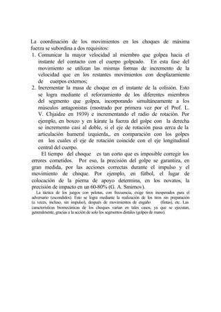 La coordinación de los movimientos en los choques de máxima
fuerza se subordina a dos requisitos:
 1. Comunicar la mayor velocidad al miembro que golpea hacia el
    instante del contacto con el cuerpo golpeado. En esta fase del
    movimiento se utilizan las mismas formas de incremento de la
    velocidad que en los restantes movimientos con desplazamiento
    de cuerpos externos;
 2. Incrementar la masa de choque en el instante de la colisión. Esto
    se logra mediante el reforzamiento de los diferentes miembros
    del segmento que golpea, incorporando simultáneamente a los
    músculos antagonistas (mostrado por primera vez por el Prof. L.
    V. Chjaidze en 1939) e incrementando el radio de rotación. Por
    ejemplo, en boxeo y en kárate la fuerza del golpe con la derecha
    se incremento casi al doble, si el eje de rotación pasa cerca de la
    articulación humeral izquierda,, en comparación con los golpes
    en los cuales el eje de rotación coincide con el eje longitudinal
    central del cuerpo.
      El tiempo del choque es tan corto que es imposible corregir los
 errores cometidos. Por eso, la precisión del golpe se garantiza, en
 gran medida, por las acciones correctas durante el impulso y el
 movimiento de choque. Por ejemplo, en fútbol, el lugar de
 colocación de la pierna de apoyo determina, en los novatos, la
 precisión de impacto en un 60-80% (G. A. Smirnov).
   La táctica de los juegos con pelotas, con frecuencia, exige tiros inesperados para el
adversario (escondidos). Esto se logra mediante la realización de los tiros sin preparación
(a veces, incluso, sin impulso), después de movimientos de engaño              (fintas), etc. Las
características biomecánicas de los choques varían en tales casos, ya que se ejecutan,
generalmente, gracias a la acción de solo los segmentos dístales (golpes de mano).
 