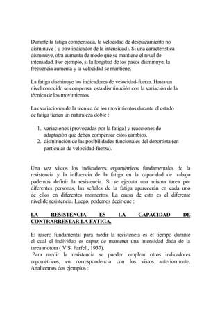 Durante la fatiga compensada, la velocidad de desplazamiento no
disminuye ( u otro indicador de la intensidad). Si una característica
disminuye, otra aumenta de modo que se mantiene el nivel de
intensidad. Por ejemplo, si la longitud de los pasos disminuye, la
frecuencia aumenta y la velocidad se mantiene.

La fatiga disminuye los indicadores de velocidad-fuerza. Hasta un
nivel conocido se compensa esta disminución con la variación de la
técnica de los movimientos.

Las variaciones de la técnica de los movimientos durante el estado
de fatiga tienen un naturaleza doble :

   1. variaciones (provocadas por la fatiga) y reacciones de
      adaptación que deben compensar estos cambios.
   2. disminución de las posibilidades funcionales del deportista (en
      particular de velocidad-fuerza).


Una vez vistos los indicadores ergométricos fundamentales de la
resistencia y la influencia de la fatiga en la capacidad de trabajo
podemos definir la resistencia. Si se ejecuta una misma tarea por
diferentes personas, las señales de la fatiga aparecerán en cada uno
de ellos en diferentes momentos. La causa de esto es el diferente
nivel de resistencia. Luego, podemos decir que :

LA   RESISTENCIA    ES                   LA        CAPACIDAD            DE
CONTRARRESTAR LA FATIGA.

El rasero fundamental para medir la resistencia es el tiempo durante
el cual el individuo es capaz de mantener una intensidad dada de la
tarea motora ( V.S. Farfell, 1937).
 Para medir la resistencia se pueden emplear otros indicadores
ergométricos, en correspondencia con los vistos anteriormente.
Analicemos dos ejemplos :
 