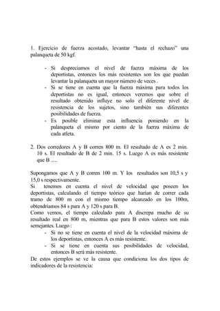 1. Ejercicio de fuerza acostado, levantar “hasta el rechazo” una
palanqueta de 50 kgf.

      - Si despreciamos el nivel de fuerza máxima de los
        deportistas, entonces los más resistentes son los que puedan
        levantar la palanqueta un mayor número de veces .
      - Si se tiene en cuenta que la fuerza máxima para todos los
        deportistas no es igual, entonces veremos que sobre el
        resultado obtenido influye no solo el diferente nivel de
        resistencia de los sujetos, sino también sus diferentes
        posibilidades de fuerza.
      - Es posible eliminar esta influencia poniendo en la
        palanqueta el mismo por ciento de la fuerza máxima de
        cada atleta.

2. Dos corredores A y B corren 800 m. El resultado de A es 2 min.
   10 s. El resultado de B de 2 min. 15 s. Luego A es más resistente
   que B .....

Supongamos que A y B corren 100 m. Y los resultados son 10,5 s y
15,0 s respectivamente.
Si     tenemos en cuenta el nivel de velocidad que poseen los
deportistas, calculando el tiempo teórico que harían de correr cada
tramo de 800 m con el mismo tiempo alcanzado en los 100m,
obtendríamos 84 s para A y 120 s para B.
Como vemos, el tiempo calculado para A discrepa mucho de su
resultado real en 800 m, mientras que para B estos valores son más
semejantes. Luego :
        - Si no se tiene en cuenta el nivel de la velocidad máxima de
          los deportistas, entonces A es más resistente.
        - Si se tiene en cuenta sus posibilidades de velocidad,
          entonces B será más resistente.
De estos ejemplos se ve la causa que condiciona los dos tipos de
indicadores de la resistencia:
 