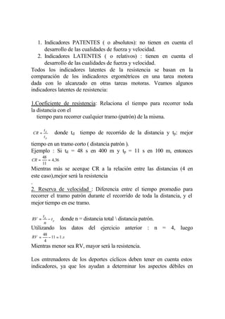 1. Indicadores PATENTES ( o absolutos): no tienen en cuenta el
      desarrollo de las cualidades de fuerza y velocidad.
   2. Indicadores LATENTES ( o relativos) : tienen en cuenta el
      desarrollo de las cualidades de fuerza y velocidad.
Todos los indicadores latentes de la resistencia se basan en la
comparación de los indicadores ergométricos en una tarea motora
dada con lo alcanzado en otras tareas motoras. Veamos algunos
indicadores latentes de resistencia:

1.Coeficiente de resistencia: Relaciona el tiempo para recorrer toda
la distancia con el
   tiempo para recorrer cualquier tramo (patrón) de la misma.

       td
CR =             donde td tiempo de recorrido de la distancia y tp: mejor
       tp
tiempo en un tramo corto ( distancia patrón ).
Ejemplo : Si td = 48 s en 400 m y tp = 11 s en 100 m, entonces
       48
CR =      = 4,36
       11
Mientras más se acerque CR a la relación entre las distancias (4 en
este caso),mejor será la resistencia
.
2. Reserva de velocidad : Diferencia entre el tiempo promedio para
recorrer el tramo patrón durante el recorrido de toda la distancia, y el
mejor tiempo en ese tramo.

       td
RV =      − tp     donde n = distancia total  distancia patrón.
        n
Utilizando los datos del ejercicio anterior : n = 4, luego
       48
RV =      − 11 = 1 .s
        4
Mientras menor sea RV, mayor será la resistencia.

Los entrenadores de los deportes cíclicos deben tener en cuenta estos
indicadores, ya que los ayudan a determinar los aspectos débiles en
 