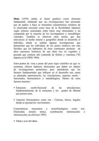 Shuts (1978) señala el factor genético como elemento
fundamental, señalando que sus investigaciones han arrastrado
que de padres a hijos se transmiten características similares de
la elasticidad muscular como base de la flexibilidad, hipótesis
según criterios sustentados sobre bases muy elementales y no
compartida por la mayoría de los investigadores y metodólogos
valorados. También se observan otras teorías que dan
relevancias al medio natural o geográfico donde se desarrolla el
individuo, donde se señalan algunas investigaciones que
demuestran que los individuos de los países asiáticos son más
flexibles que los habitantes de otros continentes producto de
altos consumos históricos de una dieta rica en vegetales y
pescado que contiene alto contenido de fósforo y vitaminas ("El
deporte en la URSS 1984).

Estos puntos de vista a pesar del poco rigor científico en que se
sustentan; ofrecen hipótesis interesantes que deben ser objetos
de investigaciones posteriores; pero entendemos que los
factores fundamentales que influyen en el desarrollo son, como
se planteaba anteriormente, las vinculaciones, aspectos morfo –
funcionales, biomecánicos y metodológicos. Dentro de estos
factores tenemos:

• Estructura     morfo-funcional   de    las   articulaciones
  fundamentalmente de la estructura y los grados de libertad
  que poseen estas.

• Aspectos biomecánicos como son : Carreras, ritmos, ángulos
  donde se ejecutan los movimientos.

Características    musculares      y    neurofisiológicas    como     son:
Elasticidad,    tensión    tónica,     coordinación     intramuscular    e
intermuscular, etc.(Grosser 1985).

• Edad y sexo del atleta.
 